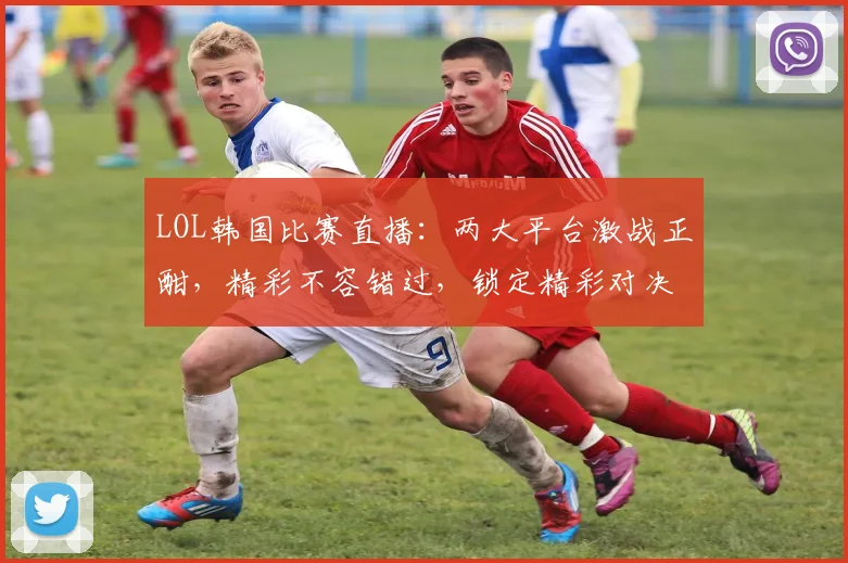 LOL韩国比赛直播：两大平台激战正酣，精彩不容错过，锁定精彩对决